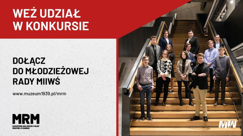 Grafika przedstawia zaproszenie do wzięcia udziału w konkursie organizowanym przez Muzeum II Wojny Światowej w Gdańsku. Na górze w czerwonym polu znajduje się napis: WEŹ UDZIAŁ W KONKURSIE . Poniżej, na jasnym tle, widnieje tekst:  DOŁĄCZ DO MŁODZIEŻOWEJ RADY MIIWŚ  oraz adres strony internetowej muzeum, gdzie można uzyskać więcej informacji: www.muzeum1939.pl/mrm. Po prawej stronie widoczna jest grupa młodych ludzi stojących na schodach wewnątrz budynku. Wszyscy są elegancko ubrani, a ich postawa wskazuje na zaangażowanie i pewność siebie. Na dole grafiki widnieje logo MRM (Młodzieżowa Rada Muzeum) oraz logo Muzeum II Wojny Światowej w Gdańsku. Całość ma na celu zachęcenie młodzieży do zaangażowania się w działalność rady muzealnej, promując aktywność i zainteresowanie historią.       