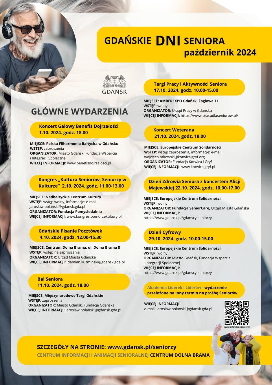 GDAŃSKIE DNI SENIORA październik 2024 GŁÓWNE WYDARZENIA CENTRUM INFORMACJI I ANIMACJI SENIORALNEJ CENTRUM DOLNA BRAMA SZCZEGÓŁY NA STRONIE: www.gdansk.pl/seniorzy 1.10. 2024. godz. 17.30 MIEJSCE: Polska Filharmonia Bałtycka w Gdańsku WSTĘP: zaproszenia ORGANIZATOR: Miasto Gdańsk, Fundacja Wsparcia i Integracji Społecznej WIĘCEJ INFORMACJI: www.benefisdojrzalosci.pl Koncert Galowy Benefis Dojrzałości 1.10. 2024. godz. 18.00 MIEJSCE: Nadbałtyckie Centrum Kultury WSTĘP: wstęp wolny, informacje: e-mail: jaroslaw.polanski@gdansk.gda.pl ORGANIZATOR: Fundacja Pomysłodalnia WIĘCEJ INFORMACJI: www.kongres.pomorzekultury.pl Kongres „Kultura Seniorów, Seniorzy w Kulturze” 2.10. 2024. godz. 11.00-13.00 MIEJSCE: Centrum Dolna Brama, ul. Dolna Brama 8 WSTĘP: wstęp na zaproszenia, ORGANIZATOR: Urząd Miasta Gdańska WIĘCEJ INFORMACJI: damian.kuzminski@gdansk.gda.pl Gdańskie Pisanie Pocztówek 4.10. 2024. godz. 12.00-15.30 MIEJSCE: Europejskie Centrum Solidarności WSTĘP: wstęp zaproszenia, informacje: e-mail: wojciech.rakowski@kotwicaigryf.org ORGANIZATOR: Fundacja Kotwica i Gryf WIĘCEJ INFORMACJI: www.kotwicaigryf.pl Koncert Weterana 21.10. 2024. godz. 18.00 MIEJSCE: Międzynarodowe Targi Gdańskie WSTĘP: zaproszenia ORGANIZATOR: Miasto Gdańsk, Fundacja Gdańska WIĘCEJ INFORMACJI: jaroslaw.polanski@gdansk.gda.pl Bal Seniora 11.10. 2024. godz. 18.00 WIĘCEJ INFORMACJI: e-mail: jaroslaw.polanski@gdansk.gda.pl MIEJSCE: AMBEREXPO Gdańsk, Żaglowa 11 WSTĘP: wolny ORGANIZATOR: Urząd Pracy w Gdańsku WIĘCEJ INFORMACJI: https://www.pracadlaseniorow.pl/ Targi Pracy i Aktywności Seniora 17.10. 2024. godz. 10.00-15.00 MIEJSCE: Europejskie Centrum Solidarności WSTĘP: wolny ORGANIZATOR: Fundacja SeniorCare, Urząd Miasta Gdańska WIĘCEJ INFORMACJI: https://www.gdansk.pl/gdanscy-seniorzy Dzień Zdrowia Seniora z koncertem Alicji Majewskiej 22.10. 2024. godz. 10.00-17.00 MIEJSCE: Europejskie Centrum Solidarności WSTĘP: wolny ORGANIZATOR: Miasto Gdańsk, Fundacja Wsparcia i Integracji Społecznej WIĘCEJ INFORMACJI: https://www.gdansk.pl/gdanscy-seniorzy Dzień Cyfrowy 29.10. 2024. godz. 10.00-15.00 GŁÓWNE WYDARZENIA www.gdansk.pl/seniorzy Akademia Liderek i Liderów - wydarzenie przełożone na inny termin na prośbę Seniorów