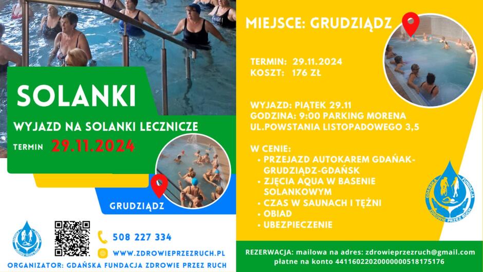 Dwuczęściowy plakat promujący wyjazd na solanki lecznicze. Lewa strona plakatu ma zielone tło i zdjęcie osób ćwiczących w wodzie. Widnieje tam napis: SOLANKI. Wyjazd na solanki lecznicze.
Termin: 29.11.2024 
Na dole umieszczono logo organizatora, kod QR, numer telefonu (508 227 334) oraz adres strony internetowej: www.zdrowieprzezruch.pl. Dodatkowo wskazano organizatora:  Gdańska Fundacja Zdrowie przez Ruch. 
Prawa strona plakatu ma żółte tło z informacją o miejscu i szczegółach wyjazdu:
 Miejsce: Grudziądz
Termin: 29.11.2024
Koszt: 176 zł 
Dalsze szczegóły:
** Wyjazd: Piątek 29.11, godzina: 9:00, parking Morena, ul. Powstania Listopadowego 3,5.
W cenie:
Przejazd autokarem Gdańsk-Grudziądz-Gdańsk
Zajęcia Aqua w basenie solankowym
Czas w saunach i tężni
Obiad
Ubezpieczenie. **
Na dole podano kontakt mailowy do rezerwacji:  zdrowieprzezruch@gmail.com  oraz numer konta bankowego do wpłat.
Po prawej stronie umieszczono zdjęcie osób w basenie z solankami oraz symbol pinezki nawiązujący do lokalizacji.