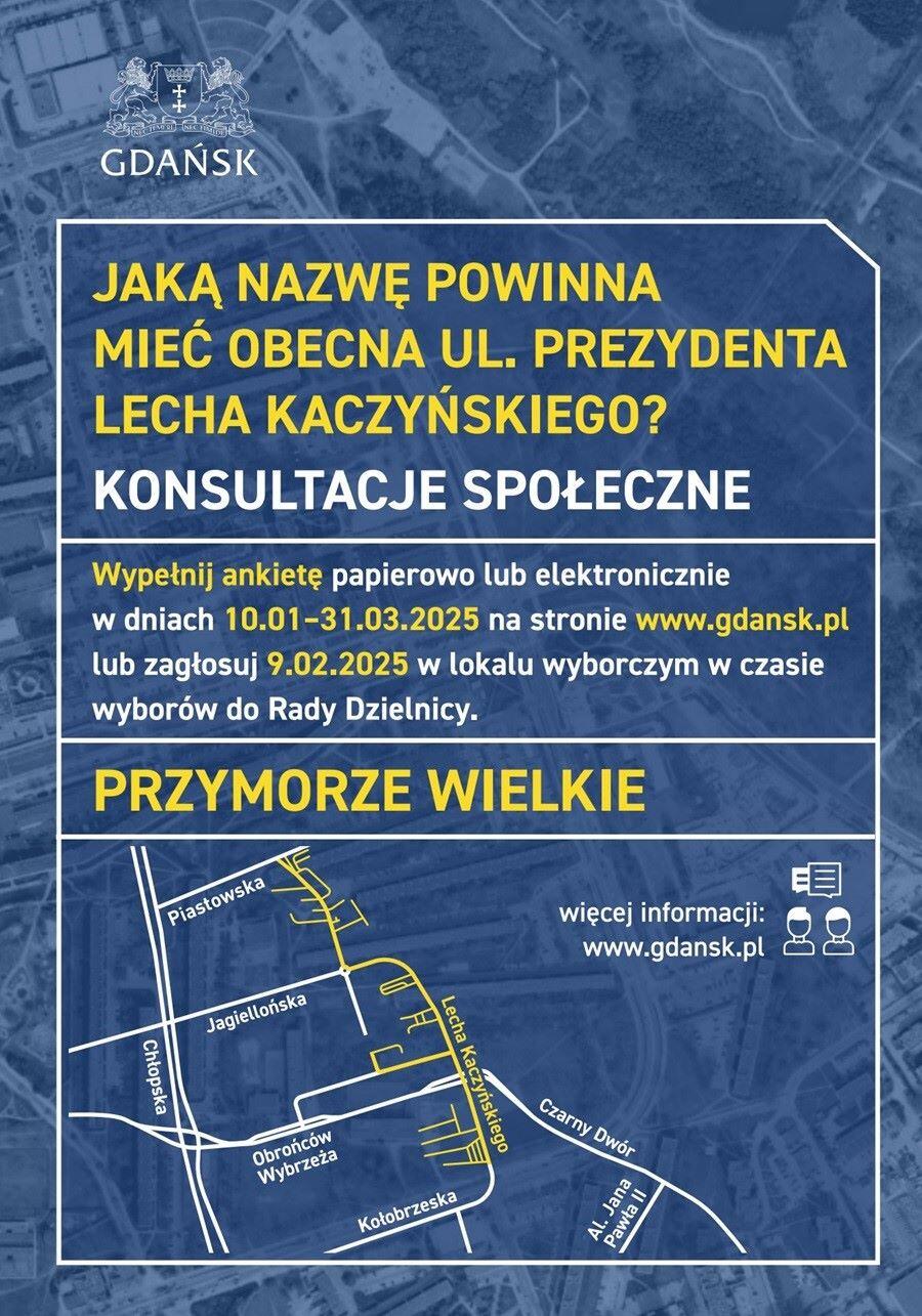 Plakat informuje o konsultacjach społecznych dotyczących zmiany nazwy obecnej ul. Prezydenta Lecha Kaczyńskiego w Gdańsku, na terenie dzielnicy Przymorze Wielkie. Konsultacje odbywają się w dniach od 10 stycznia do 31 marca 2025 roku. Można wypełnić ankietę papierową lub elektroniczną na stronie www.gdansk.pl. Dodatkowo, istnieje możliwość zagłosowania 9 lutego 2025 roku w lokalu wyborczym podczas wyborów do Rady Dzielnicy. Na plakacie znajduje się mapa okolicy, na której podkreślono przebieg ul. Lecha Kaczyńskiego. Widoczne są także informacje o miejscu i sposobach uczestnictwa w konsultacjach, a na górze widnieje herb Gdańska. Kolory dominujące to niebieski, żółty i biały.