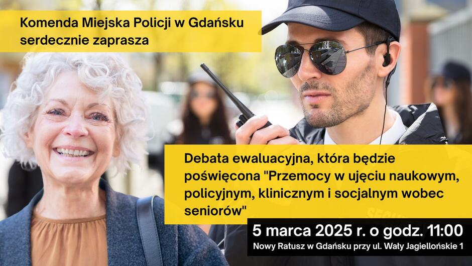Plakat promujący debatę ewaluacyjną organizowaną przez Komendę Miejską Policji w Gdańsku. Tematem wydarzenia jest „Przemoc w ujęciu naukowym, policyjnym, klinicznym i socjalnym wobec seniorów”. Tło plakatu składa się z dwóch głównych zdjęć:
Po lewej stronie znajduje się uśmiechnięta starsza kobieta o siwych, kręconych włosach, ubrana w brązową bluzkę i ciemny płaszcz.
Po prawej stronie mężczyzna w ciemnej czapce i okularach przeciwsłonecznych, trzymający krótkofalówkę. W tle widać inną osobę w podobnym stroju, co sugeruje obecność służb porządkowych lub ochrony.
Tekst na plakacie umieszczony jest na żółtych i czarnych paskach. Informuje on, że debata odbędzie się 5 marca 2025 r. o godz. 11:00 w Nowym Ratuszu w Gdańsku przy ul. Wały Jagiellońskie 1.