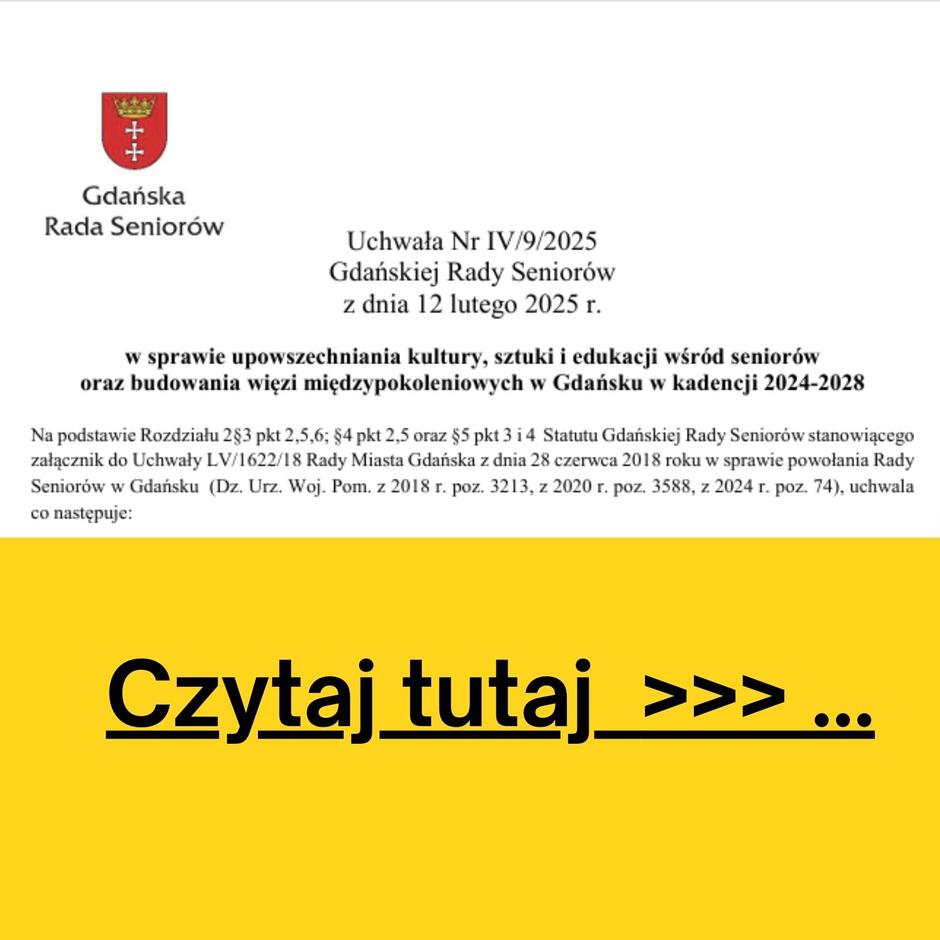 Grafika przedstawia uchwałę Gdańskiej Rady Seniorów nr IV/9/2025 z dnia 12 lutego 2025 roku. Dokument dotyczy upowszechniania kultury, sztuki i edukacji wśród seniorów oraz budowania więzi międzypokoleniowych w Gdańsku w kadencji 2024-2028. Na górze znajduje się herb Gdańska i napis „Gdańska Rada Seniorów”. Poniżej widnieje fragment treści uchwały, zawierający podstawy prawne jej podjęcia.  Dolna część grafiki ma żółte tło z dużym, czarnym napisem: „Czytaj tutaj >>> …”, sugerującym, że można zapoznać się z pełnym tekstem uchwały po kliknięciu lub przejściu do innego źródła.