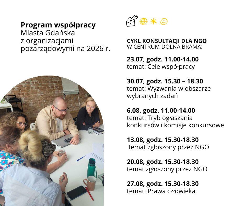 Harmonogram cyklu konsultacji dla NGO w Centrum Dolna Brama w ramach programu współpracy Miasta Gdańska z NGO na 2026 rok. Terminy i tematy spotkań: – 23.07, godz. 11:00–14:00 – Cele współpracy – 30.07, godz. 15:30–18:30 – Wyzwania w obszarze wybranych zadań – 6.08, godz. 11:00–14:00 – Tryb ogłaszania konkursów i komisje konkursowe – 13.08, godz. 15:30–18:30 – Temat zgłoszony przez NGO – 20.08, godz. 15:30–18:30 – Temat zgłoszony przez NGO – 27.08, godz. 15:30–18:30 – Prawa człowieka Po lewej stronie zdjęcie sześciu osób siedzących przy stole i prowadzących dyskusję. 