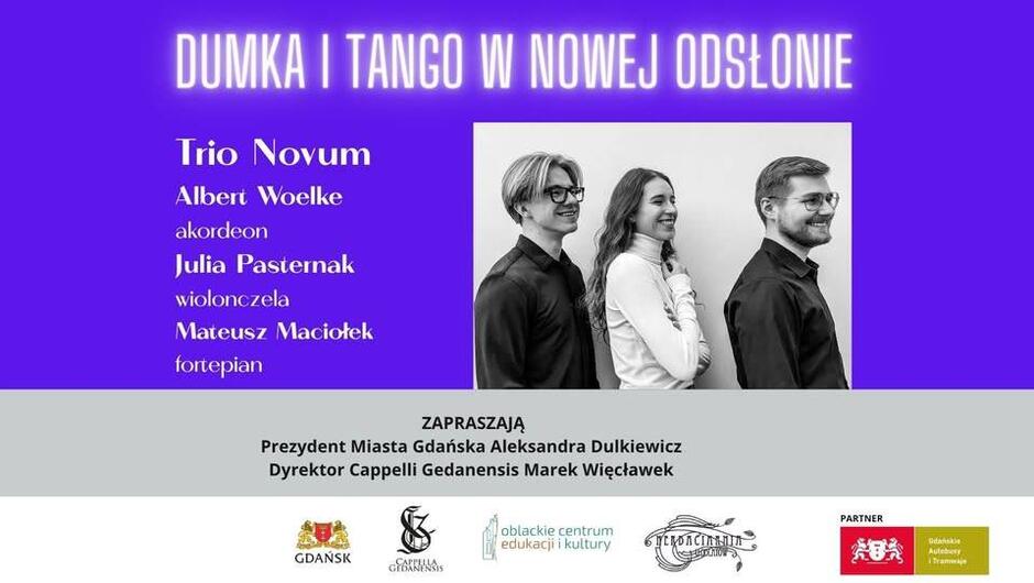 Plakat promujący koncert zatytułowany „Dumka i Tango w nowej odsłonie”, utrzymany w nowoczesnej, fioletowo-szarej kolorystyce.

W centralnej części widnieje czarno-białe zdjęcie trójki młodych muzyków stojących obok siebie i uśmiechających się – to członkowie zespołu Trio Novum:

Albert Woelke – akordeon

Julia Pasternak – wiolonczela

Mateusz Maciołek – fortepian

Nad ich wizerunkiem widnieje tytuł wydarzenia dużymi białymi literami na fioletowym tle:
„Dumka i tango w nowej odsłonie”

W dolnej części plakatu znajduje się tekst:
„Zapraszają: Prezydent Miasta Gdańska Aleksandra Dulkiewicz, Dyrektor Cappelli Gedanensis Marek Więcławek”

Na dole umieszczono logotypy organizatorów i partnerów:
Miasta Gdańska, Cappelli Gedanensis, Oblackiego Centrum Edukacji i Kultury, Stowarzyszenia Promocji Artystów „ForteCanto”, oraz Gdańskich Autobusów i Tramwajów.