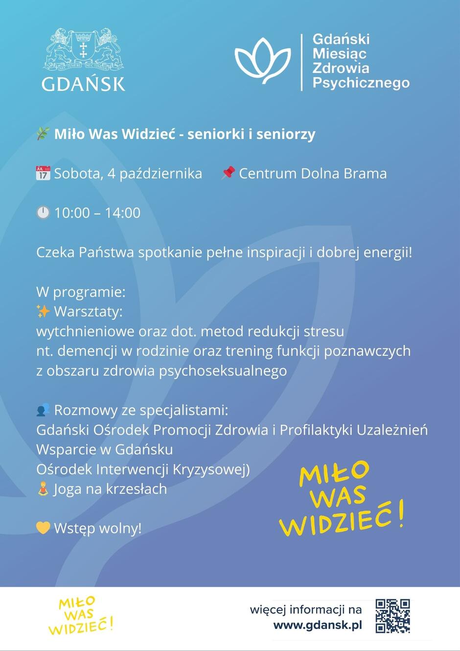 Niebieski plakat informujący o wydarzeniu „Miło Was Widzieć – seniorki i seniorzy” organizowanym w ramach Gdańskiego Miesiąca Zdrowia Psychicznego.
Sobota, 4 października
Centrum Dolna Brama
Godz. 10:00–14:00
Wstęp wolny
Treść:
Czeka Państwa spotkanie pełne inspiracji i dobrej energii!
W programie:
Warsztaty:
wytchnieniowe
dotyczące metod redukcji stresu
nt. demencji w rodzinie
trening funkcji poznawczych
z obszaru zdrowia psychoseksualnego
Rozmowy ze specjalistami:
Gdański Ośrodek Promocji Zdrowia i Profilaktyki Uzależnień Wsparcie w Gdańsku
Ośrodek Interwencji Kryzysowej
Joga na krzesłach
Na dole: hasło „Miło Was Widzieć!”, adres strony www.gdansk.pl
 oraz kod QR do informacji.