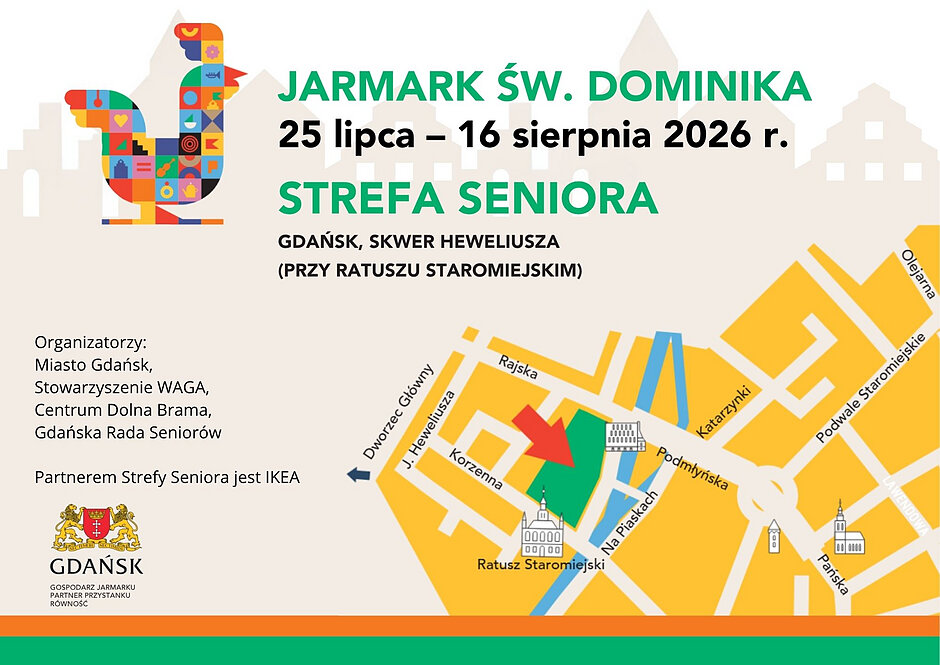 Grafika informacyjno-promocyjna wydarzenia „Strefa Seniora” w ramach Jarmarku św. Dominika, odbywającego się w dniach 25 lipca – 16 sierpnia 2026 roku.

W lewym górnym rogu znajduje się logotyp jarmarku – duży, geometryczny, kolorowy kogut złożony z drobnych wzorów i ikon. Obok niego umieszczono duże, wyraźne napisy w kolorze zielonym i czarnym: „JARMARK ŚW. DOMINIKA”, „25 lipca – 16 sierpnia 2026 r.” oraz „STREFA SENIORA”. Poniżej podano lokalizację: „GDAŃSK, SKWER HEWELIUSZA (PRZY RATUSZU STAROMIEJSKIM)”.

Po lewej stronie, na jasnym tle, widnieje lista organizatorów: Miasto Gdańsk, Stowarzyszenie WAGA, Centrum Dolna Brama oraz Gdańska Rada Seniorów. Poniżej znajduje się dopisek: „Partnerem Strefy Seniora jest IKEA” oraz oficjalny herb Miasta Gdańska z podpisem „Gospodarz Jarmarku, Partner Przystanku Równość”.

Prawą, dolną część grafiki zajmuje uproszczona, żółto-biała mapa gdańskiego Starego Miasta z zaznaczonymi ulicami: Rajska, J. Heweliusza, Korzenna, Katarzynki, Podmłyńska, Na Piaskach, Pańska, Lawendowa, Podwale Staromiejskie oraz Olejarna. Skwer Heweliusza został wyróżniony kolorem zielonym, a duża czerwona strzałka wskazuje go jako dokładne miejsce lokalizacji Strefy Seniora, tuż obok narysowanego schematycznie budynku Ratusza Staromiejskiego.

Dół grafiki wieńczą dwa poziome pasy o kolorze pomarańczowym i zielonym.