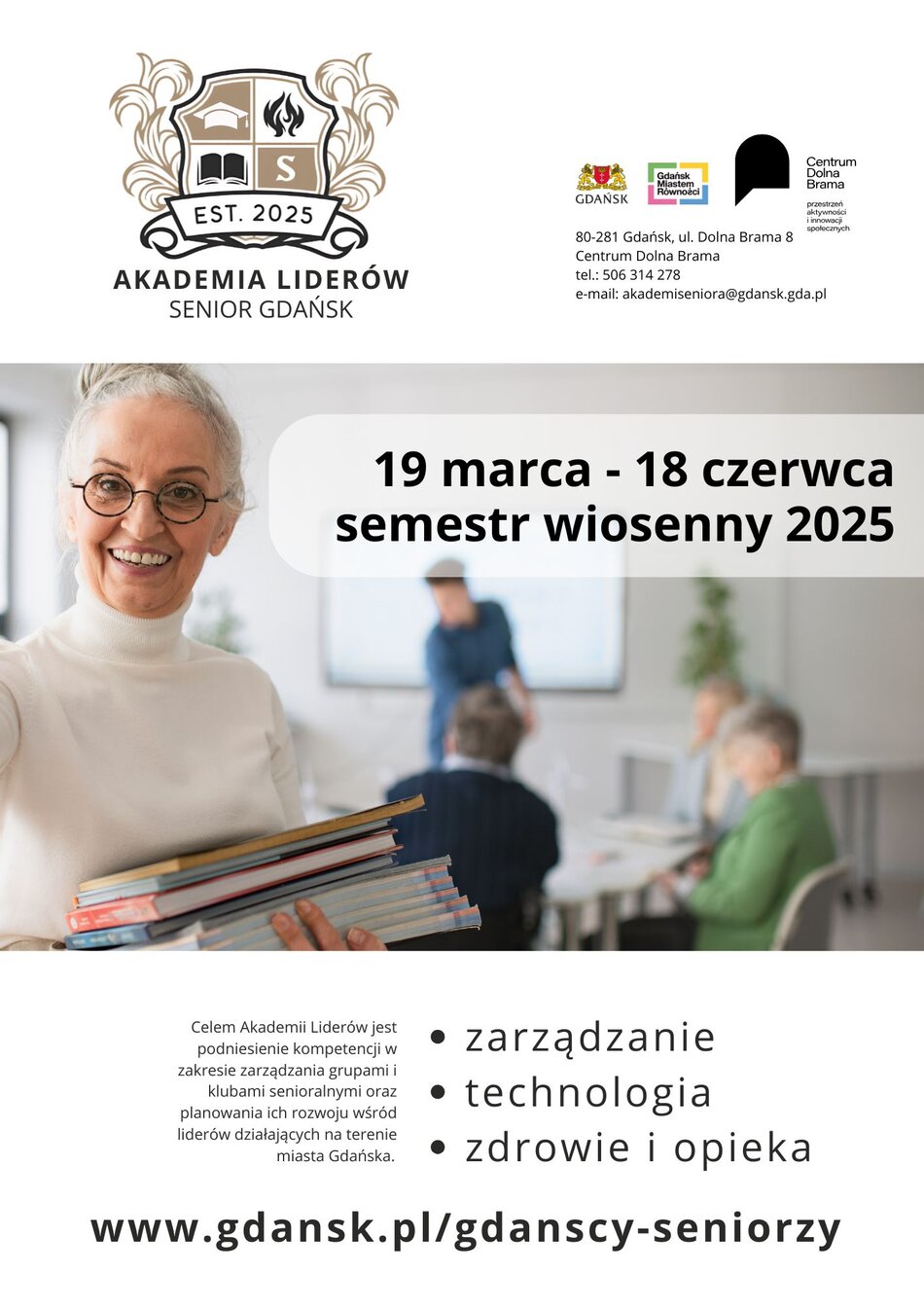 Plakat Akademii Liderów Gdańsk Na górze plakatu znajduje się logo Akademii Liderów – stylizowana tarcza z książką, ogniem i literą „S”, a pod nią napis „EST. 2025” oraz nazwa inicjatywy: AKADEMIA LIDERÓW SENIOR GDAŃSK. Obok logo umieszczono dane kontaktowe: adres (Gdańsk, ul. Dolna Brama 8, Centrum Dolna Brama), numer telefonu oraz adres e-mail. Widoczne są także logotypy Gdańska, Gdańskiego Centrum Równości oraz Centrum Dolna Brama. W centralnej części plakatu znajduje się zdjęcie uśmiechniętej seniorki w okularach i białym golfie, trzymającej stos książek. W tle widać salę szkoleniową z grupą seniorów uczestniczących w zajęciach – część z nich siedzi przy stole, a osoba przy tablicy prowadzi prezentację. Pod zdjęciem znajduje się informacja o misji Akademii Liderów: Celem Akademii Liderów jest podniesienie kompetencji w zakresie zarządzania grupami i klubami senioralnymi oraz planowania ich rozwoju wśród liderów działających na terenie miasta Gdańska. W dolnej części plakatu wymieniono trzy główne obszary tematyczne Akademii: zarządzanie technologia zdrowie i opieka Na samym dole znajduje się adres strony internetowej projektu: www.gdansk.pl/gdanscy-seniorzy