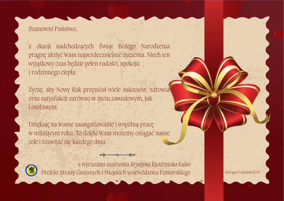 Ogólny wygląd i kontekst:
Tło jest w odcieniach czerwieni, z subtelnymi serduszkami i dekoracyjnymi elementami.
Na środku znajduje się tekst życzeń w języku polskim, napisany ozdobną czcionką w kolorze brązowym.
Po prawej stronie widoczna jest duża, dekoracyjna kokarda w kolorach czerwonym i złotym, przypominająca prezent.
Elementy graficzne:
Kokarda jest trójwymiarowa, z połyskiem, co nadaje jej elegancki i świąteczny charakter.
W tle widać pionowy czerwony pasek, który wygląda jak wstążka oplatająca kartkę.
Tekst na kartce:
Szanowni Państwo,
Z okazji nadchodzących Świąt Bożego Narodzenia pragnę złożyć Wam najserdeczniejsze życzenia. Niech ten wyjątkowy czas będzie pełen radości, spokoju i rodzinnego ciepła.
Życzę, aby Nowy Rok przyniósł wiele sukcesów, zdrowia oraz satysfakcji zarówno w życiu zawodowym, jak i osobistym. Dziękuję za Wasze zaangażowanie i wspólną pracę w mijającym roku. To dzięki Wam możemy osiągać nasze cele i rozwijać się każdego dnia.
Z wyrazami szacunku Krystyna Kwidzińska Kulas
Prefekt Straży Gminnych i Miejskich województwa Pomorskiego
W lewym dolnym rogu znajduje się małe logo w kolorze żółtym i niebieskim.
W prawym dolnym rogu widoczny jest napis: „Starogard Gdański 2025”.