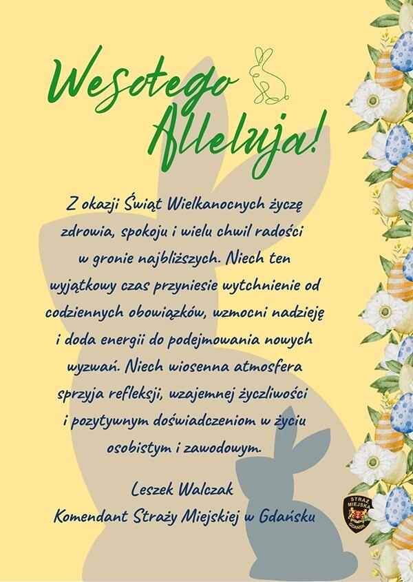 Opis zdjęcia. To kolorowa, świąteczna kartka wielkanocna w języku polskim. Wygląd i kompozycja. Tło jest w ciepłym, żółtym kolorze. Po prawej stronie znajduje się dekoracyjny, pionowy pas z motywami wielkanocnymi: niebieskie i białe kwiaty, pisanki w pastelowych kolorach, delikatne roślinne ornamenty. W centralnej części widoczny jest duży, jednolity kontur zajączka. W górnej części, obok tekstu, znajduje się mała rysunkowa ikonka króliczka. Tekst na kartce. Kartka zawiera życzenia wielkanocne zaczynające się od dużego napisu „Wesołego Alleluja!”. Poniżej znajduje się dłuższy tekst z życzeniami zdrowia, spokoju, radości, wytchnienia i pozytywnych doświadczeń w życiu osobistym i zawodowym. Na dole widnieje podpis: Leszek Walczak, Komendant Straży Miejskiej w Gdańsku. Logo. W prawym dolnym rogu umieszczono logo Straży Miejskiej w Gdańsku.